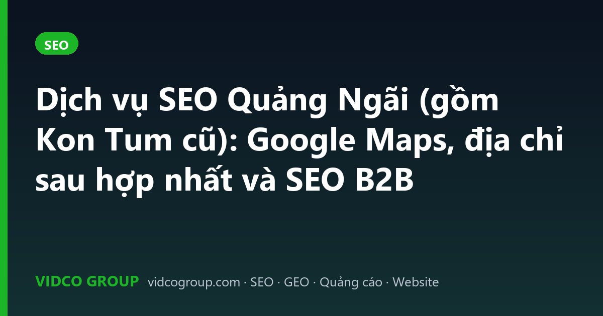 Dịch vụ SEO Quảng Ngãi (gồm Kon Tum cũ): Google Maps, địa chỉ sau hợp nhất và SEO B2B